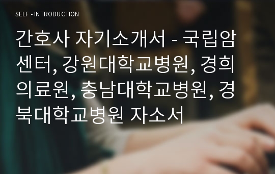 간호사 자기소개서 - 국립암센터, 강원대학교병원, 경희의료원, 충남대학교병원, 경북대학교병원 자소서