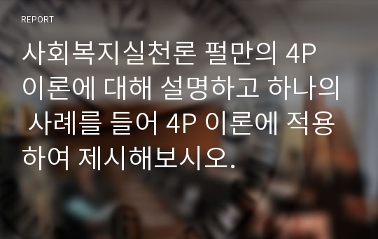 사회복지실천론 펄만의 4P 이론에 대해 설명하고 하나의 사례를 들어 4P 이론에 적용하여 제시해보시오.