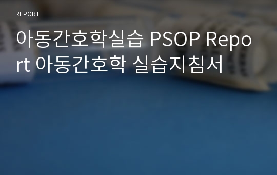 아동간호학실습 PSOP Report 아동간호학 실습지침서