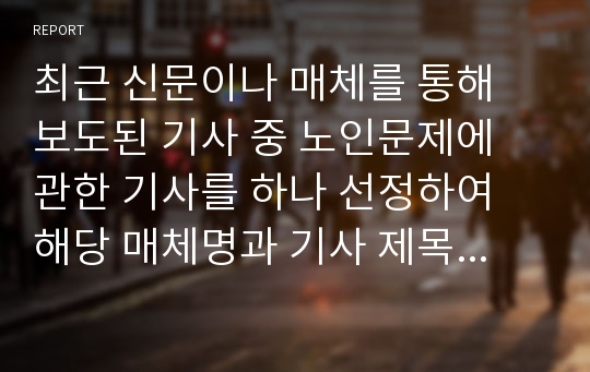 최근 신문이나 매체를 통해 보도된 기사 중 노인문제에 관한 기사를 하나 선정하여 해당 매체명과 기사 제목 및 내용 등을 간략히 정리하고, 해당 기사에서 다루는 노인문제에 대한 자신의 생각과 해결 방안을 작성해보시오