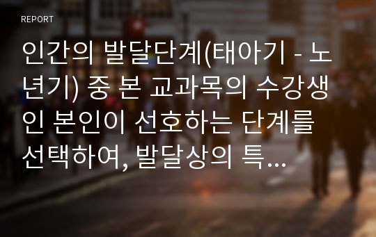 인간의 발달단계(태아기 - 노년기) 중 본 교과목의 수강생인 본인이 선호하는 단계를 선택하여, 발달상의 특징과 문제, 사회복지 차원에서의 대처방법, 과제수행 후 소감 등을 중심으로 작성해야 한다.