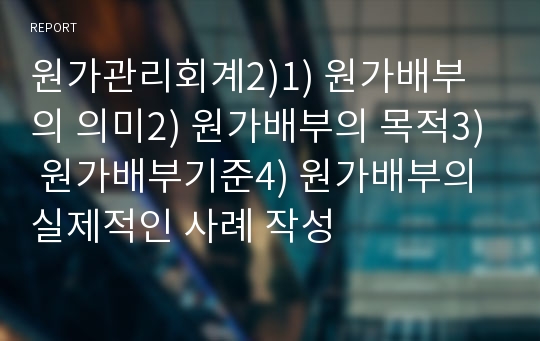 원가관리회계2)1) 원가배부의 의미2) 원가배부의 목적3) 원가배부기준4) 원가배부의 실제적인 사례 작성