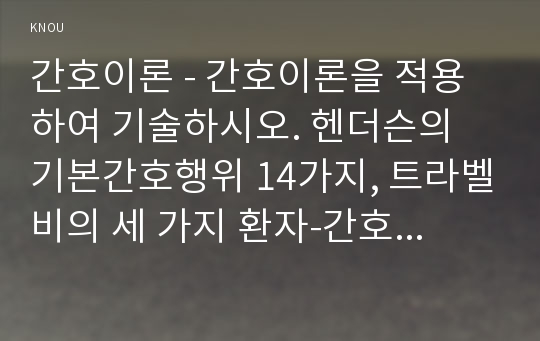 간호이론 - 간호이론을 적용하여 기술하시오. 헨더슨의 기본간호행위 14가지, 트라벨비의 세 가지 환자-간호사 상호작용, 뉴먼의 건강관리체계모형- 간호이론 방송통신대 기말추가시험 과제물 핸더슨의 기본간호행위,트래블비의 환자-간호사 상호작용,뉴먼의 건강관리체계모형