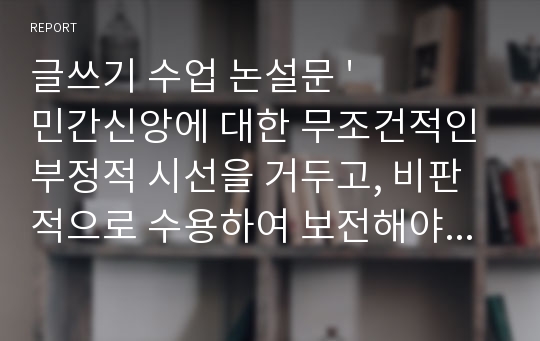 글쓰기 수업 논설문 &#039;민간신앙에 대한 무조건적인 부정적 시선을 거두고, 비판적으로 수용하여 보전해야 한다.&#039;