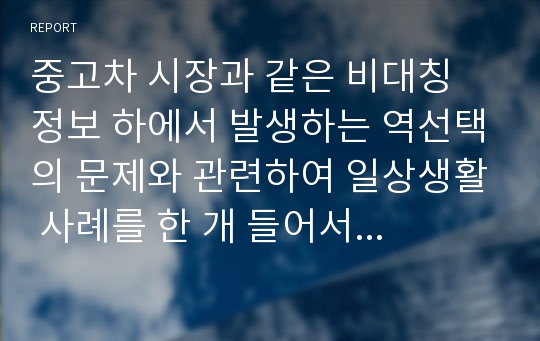 중고차 시장과 같은 비대칭 정보 하에서 발생하는 역선택의 문제와 관련하여 일상생활 사례를 한 개 들어서 설명해라. 또한, 왜 역선택의 문제가 발생하게 된다고 생각하는지 근거를 들어 설명해라.