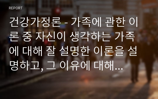 건강가정론 - 가족에 관한 이론 중 자신이 생각하는 가족에 대해 잘 설명한 이론을 설명하고, 그 이유에 대해 서술하시오