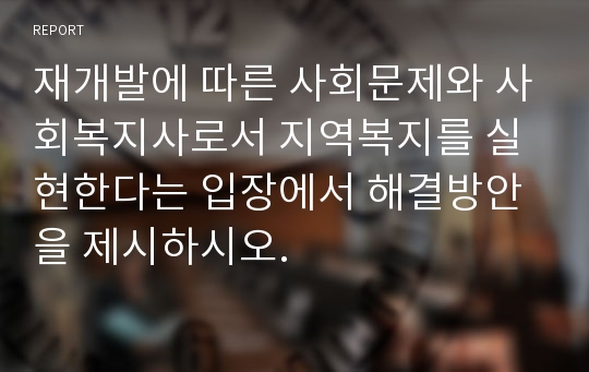 재개발에 따른 사회문제와 사회복지사로서 지역복지를 실현한다는 입장에서 해결방안을 제시하시오.