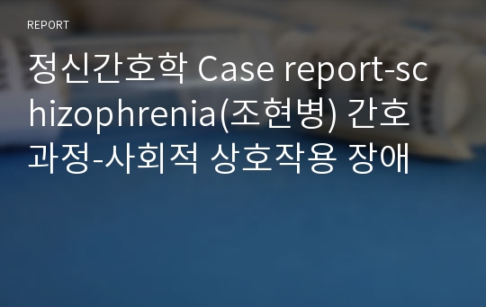 정신간호학 Case report-schizophrenia(조현병) 간호과정-사회적 상호작용 장애