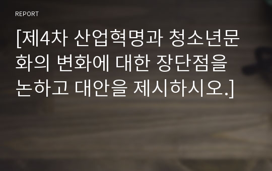 [제4차 산업혁명과 청소년문화의 변화에 대한 장단점을 논하고 대안을 제시하시오.]