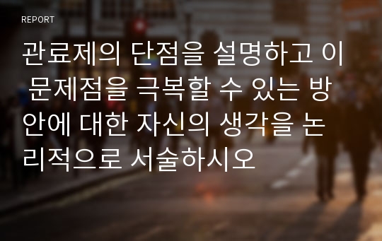 관료제의 단점을 설명하고 이 문제점을 극복할 수 있는 방안에 대한 자신의 생각을 논리적으로 서술하시오