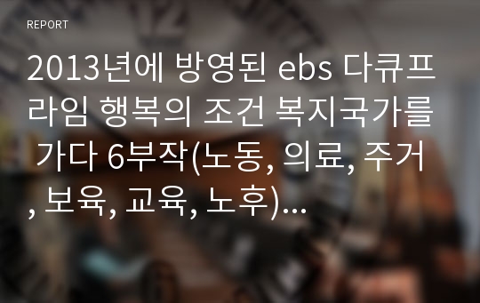 2013년에 방영된 ebs 다큐프라임 행복의 조건 복지국가를 가다 6부작(노동, 의료, 주거, 보육, 교육, 노후) 중에서 한 회차를 보고 내용을 간단히 정리하고 대한민국 상황과 연결하여 자신의 생각을 정리하세요.