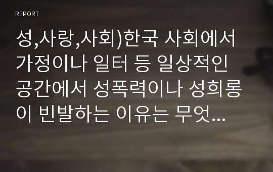 성,사랑,사회)한국 사회에서 가정이나 일터 등 일상적인 공간에서 성폭력이나 성희롱이 빈발하는 이유는 무엇이며, 이것이 왜 심각한 문제이고, 이러한 현실은 어떻게 변화시켜 나가야 할지에 대해 논리적으로 서술하시오.