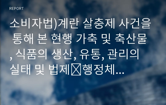 소비자법)계란 살충제 사건을 통해 본 현행 가축 및 축산물, 식품의 생산, 유통, 관리의 실태 및 법제․행정체계를 살펴보고 문제점과 개선방안을 논하시오.