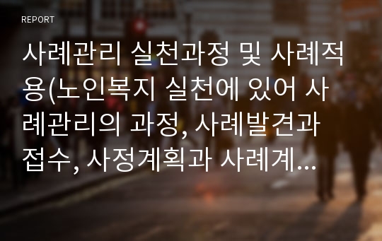 사례관리 실천과정 및 사례적용(노인복지 실천에 있어 사례관리의 과정, 사례발견과 접수, 사정계획과 사례계획, 개입과 점검, 평가 및 종결)