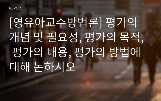 [영유아교수방법론] 평가의 개념 및 필요성, 평가의 목적, 평가의 내용, 평가의 방법에 대해 논하시오