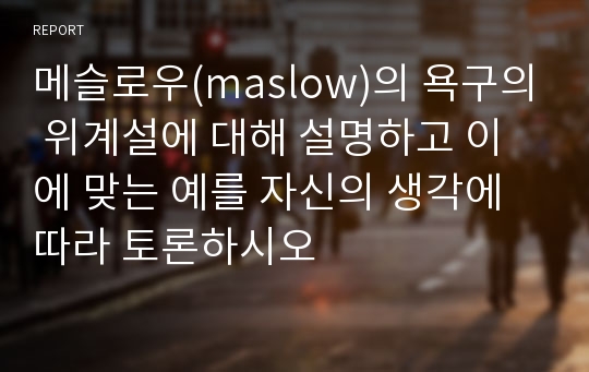 메슬로우(maslow)의 욕구의 위계설에 대해 설명하고 이에 맞는 예를 자신의 생각에 따라 토론하시오