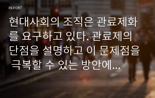 현대사회의 조직은 관료제화를 요구하고 있다. 관료제의 단점을 설명하고 이 문제점을 극복할 수 있는 방안에 대한 자신의 생각을 논리적으로 서술하시오.