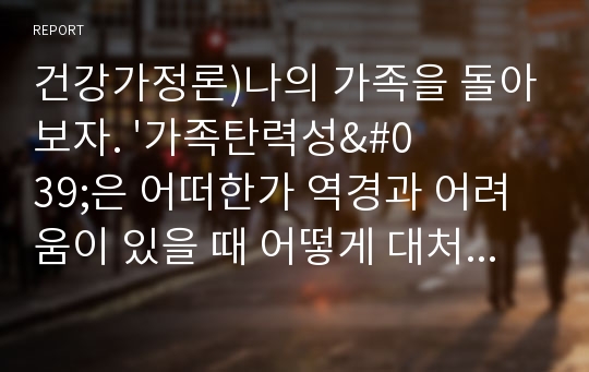 건강가정론)나의 가족을 돌아보자. &#039;가족탄력성&#039;은 어떠한가 역경과 어려움이 있을 때 어떻게 대처하였는가 자신의 경험 중 구체적인 예를 한 가지 들고 어떠한 자원을 사용하여 문제를 극복하였는지 서술하시오.