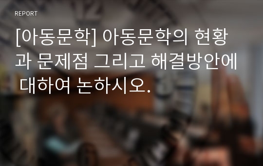 [아동문학] 아동문학의 현황과 문제점 그리고 해결방안에 대하여 논하시오.