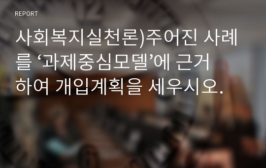 사회복지실천론)주어진 사례를 ‘과제중심모델’에 근거하여 개입계획을 세우시오.