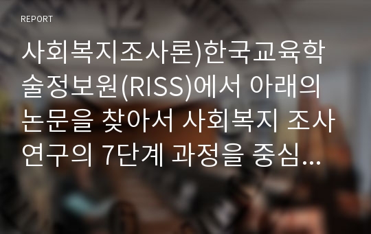 사회복지조사론)한국교육학술정보원(RISS)에서 아래의 논문을 찾아서 사회복지 조사연구의 7단계 과정을 중심으로 분석하시오. 독거노인의 자살생각에 영향을 미치는 생태체계적 요인 탐색