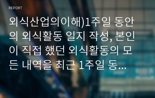 외식산업의이해)1주일 동안의 외식활동 일지 작성, 본인이 직접 했던 외식활동의 모든 내역을 최근 1주일 동안(1일차에서 7일차까지) 매일 기록하고, 본인 외식소비에 대한 소감을 작성하시오.