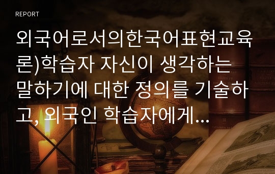 외국어로서의한국어표현교육론)학습자 자신이 생각하는 말하기에 대한 정의를 기술하고, 외국인 학습자에게 가장 적절하다고 생각하는 말하기 평가 방법에 대해 구체적으로 정리해서 제출하십시오. (유형 제시 및 실제 평가 방법)