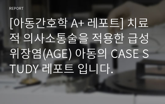 [아동간호학 A+ 레포트] 치료적 의사소통술을 적용한 급성위장염(AGE) 아동의 CASE STUDY 레포트 입니다.