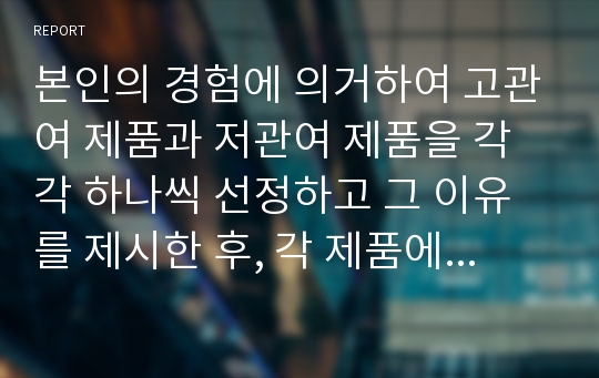 본인의 경험에 의거하여 고관여 제품과 저관여 제품을 각각 하나씩 선정하고 그 이유를 제시한 후, 각 제품에 대한 소비자행동의 차이를 분석하고 시사점을 도출하시오.