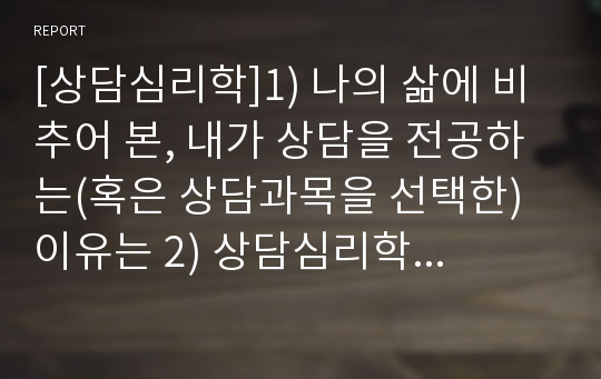 [상담심리학]1) 나의 삶에 비추어 본, 내가 상담을 전공하는(혹은 상담과목을 선택한) 이유는 2) 상담심리학에 대한 나의 정의는 3) 자신이 상담심리사로서 준비하는 과정 가운데 자신만이 지니고 있는 특별한 강점과 이유는 4) 상담심리사가 갖추어야 할 덕목과 역량은