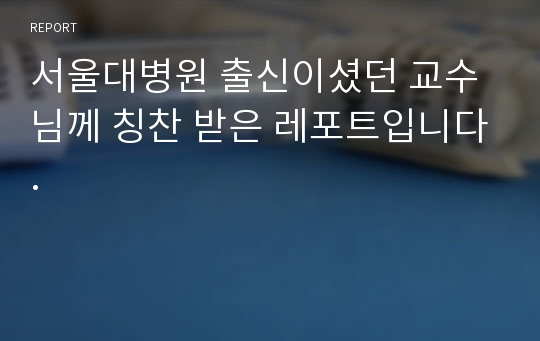 서울대병원 출신이셨던 교수님께 칭찬 받은 레포트입니다.