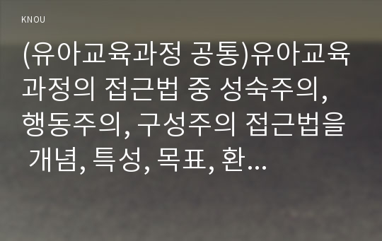 (유아교육과정 공통)유아교육과정의 접근법 중 성숙주의, 행동주의, 구성주의 접근법을 개념, 특성, 목표, 환경구성, 일과운영, 교수학습방법, 교사의 역할에 따라 비교하여 설명하시오