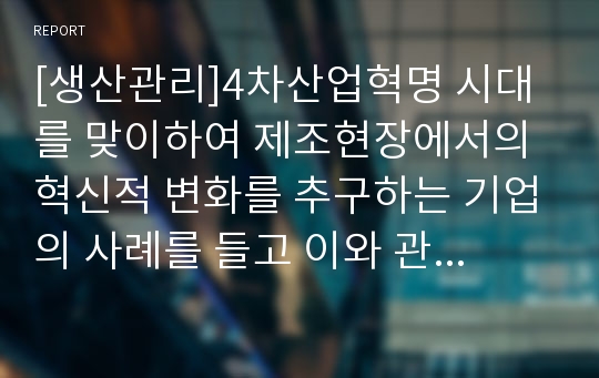 [생산관리]4차산업혁명 시대를 맞이하여 제조현장에서의 혁신적 변화를 추구하는 기업의 사례를 들고 이와 관련하여 우리나라 중소 제조기업의 발전방향에 대해 설명하시오.