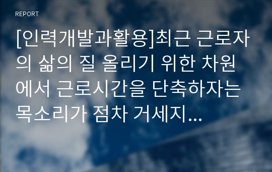 [인력개발과활용]최근 근로자의 삶의 질 올리기 위한 차원에서 근로시간을 단축하자는 목소리가 점차 거세지고 있다.이에 대응하기 위한 인적자원관리 차원의 대응방안에 대해 기술하시오.