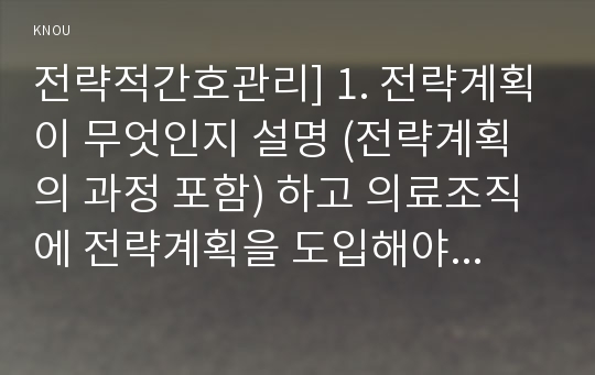 전략적간호관리] 1. 전략계획이 무엇인지 설명 (전략계획의 과정 포함) 하고 의료조직에 전략계획을 도입해야하는 이유 및 전략계획의 장점-방통대 전략적간호관리 2. 보건의료조직(예: 병원)이 갖는 특성, 간호사들이 조직에 만족하고 몰입할 수 있도록 하기 위해 변화되어야 할 측면(문화, 조직, 직무, 인사관리, 교육 등등)-2018년 전략적간호관리