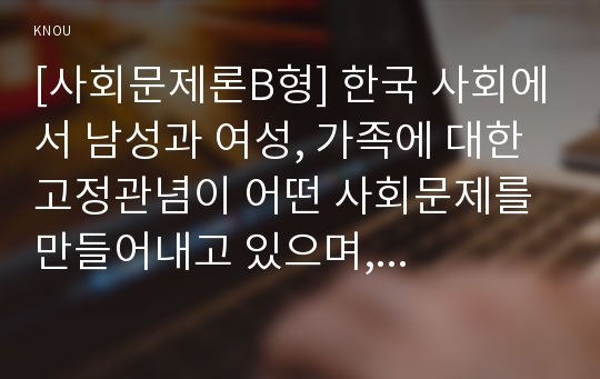 [사회문제론B형] 한국 사회에서 남성과 여성, 가족에 대한 고정관념이 어떤 사회문제를 만들어내고 있으며, 어른과 아이, 남성과 여성이 모두 더 자유롭고 평등한 관계를 맺고 살아가기 위한 해결 방식에 대해 구체적 사례