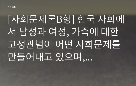 [사회문제론B형] 한국 사회에서 남성과 여성, 가족에 대한 고정관념이 어떤 사회문제를 만들어내고 있으며, 어른과 아이, 남성과 여성이 모두 더 자유롭고 평등한 관계를 맺고 살기 위해 해결 방식의 구체적 사례