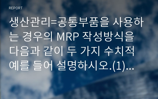 생산관리=공통부품을 사용하는 경우의 MRP 작성방식을 다음과 같이 두 가지 수치적 예를 들어 설명하시오.(1) 기초재고 및 기말필요재고가 없는 경우(2) 기초재고가 있는 경우 (기말필요재고는 없음)=경영학과, 정보통계학과