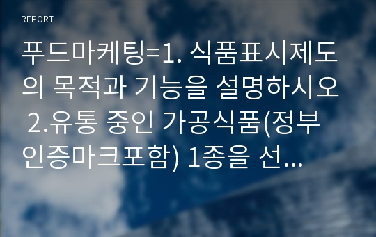 푸드마케팅=1. 식품표시제도의 목적과 기능을 설명하시오 2.유통 중인 가공식품(정부인증마크포함) 1종을 선택하여 다음에서 설명하는 내용을 구체적으로 기술하시오=생활과학과, 농학과