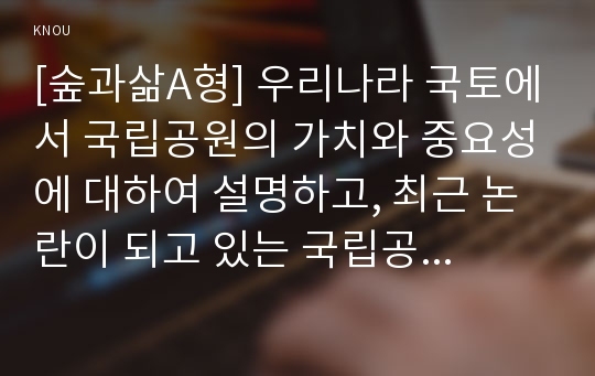 [숲과삶A형] 우리나라 국토에서 국립공원의 가치와 중요성에 대하여 설명하고, 최근 논란이 되고 있는 국립공원 내 삭도(케이블카, 곤도라) 설치에 대하여 개인의 의견