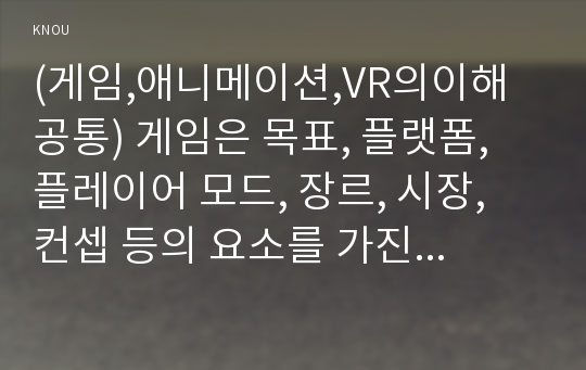 (게임,애니메이션,VR의이해 공통) 게임은 목표, 플랫폼, 플레이어 모드, 장르, 시장, 컨셉 등의 요소를 가진다. 이러한 요소를 중심으로 기존에 공개된 PC, 온라인, 콘솔 또는 모바일게임(예, 포켓몬고, 리니지 등)을 하나 선택하여 각각의 요소를 기준으로 분석하시오