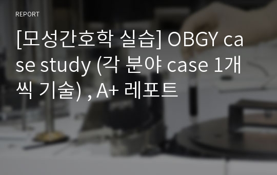 [모성간호학 실습] OBGY case study (각 분야 case 1개씩 기술) , A+ 레포트