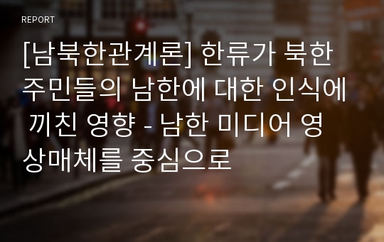 [남북한관계론] 한류가 북한 주민들의 남한에 대한 인식에 끼친 영향 - 남한 미디어 영상매체를 중심으로