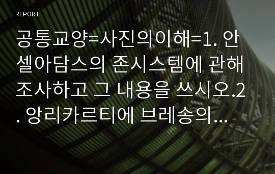 공통교양=사진의이해=1. 안셀아담스의 존시스템에 관해 조사하고 그 내용을 쓰시오.2. 앙리카르티에 브레송의 결정적 순간에 관해 조사하고 그 내용을 쓰시오.