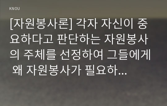 [자원봉사론] 각자 자신이 중요하다고 판단하는 자원봉사의 주체를 선정하여 그들에게 왜 자원봉사가 필요하며, 어떻게 자원봉사를 하는 것이 효과적일지, 그리고 국가적인 차원의 지원방안