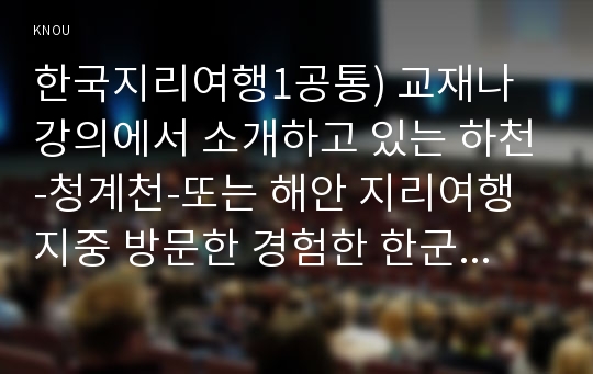 한국지리여행1공통) 교재나 강의에서 소개하고 있는 하천-청계천-또는 해안 지리여행지중 방문한 경험한 한군데 선택하여 자연지리여행적 관점에서 소개하시오