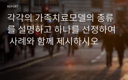 각각의 가족치료모델의 종류를 설명하고 하나를 선정하여 사례와 함께 제시하시오