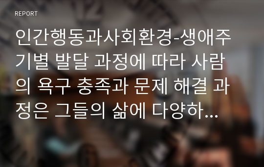 인간행동과사회환경-생애주기별 발달 과정에 따라 사람의 욕구 충족과 문제 해결 과정은 그들의 삶에 다양하게 영향을 미치고 있음을 확인 하였습니다