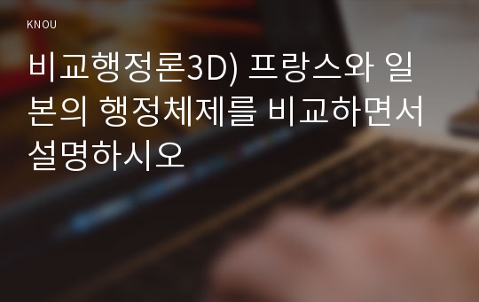 비교행정론3D) 프랑스와 일본의 행정체제를 비교하면서 설명하시오