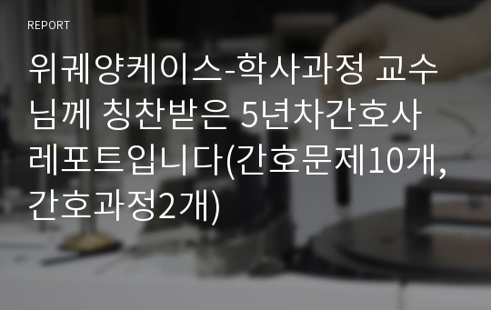 위궤양케이스-학사과정 교수님께 칭찬받은 5년차간호사 레포트입니다(간호문제10개,간호과정2개)